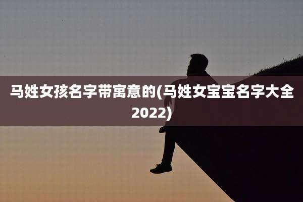 马姓女孩名字带寓意的(马姓女宝宝名字大全2022)