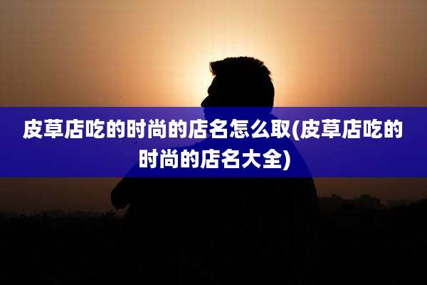 皮草店吃的时尚的店名怎么取(皮草店吃的时尚的店名大全)