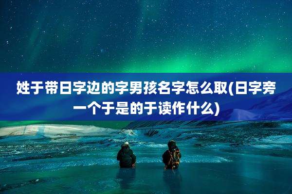 姓于带日字边的字男孩名字怎么取(日字旁一个于是的于读作什么)