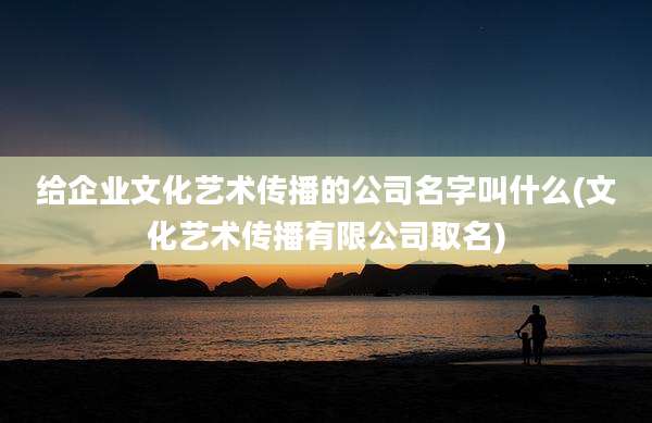 给企业文化艺术传播的公司名字叫什么(文化艺术传播有限公司取名)
