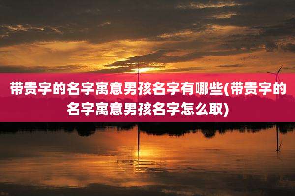 带贵字的名字寓意男孩名字有哪些(带贵字的名字寓意男孩名字怎么取)