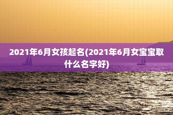 2021年6月女孩起名(2021年6月女宝宝取什么名字好)