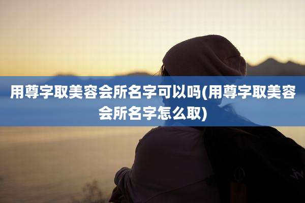 用尊字取美容会所名字可以吗(用尊字取美容会所名字怎么取)