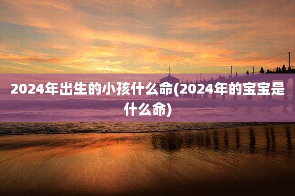 2024年出生的小孩什么命(2024年的宝宝是什么命)