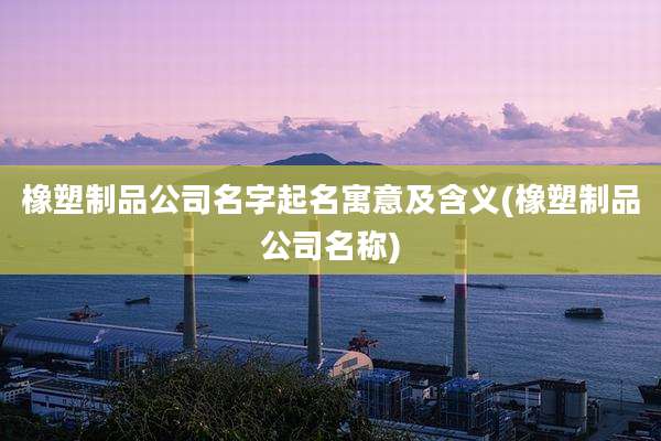 橡塑制品公司名字起名寓意及含义(橡塑制品公司名称)