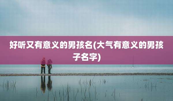 好听又有意义的男孩名(大气有意义的男孩子名字)