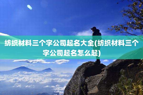 纺织材料三个字公司起名大全(纺织材料三个字公司起名怎么起)