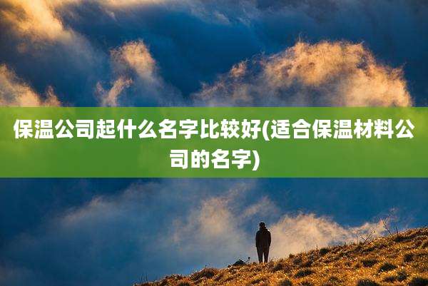 保温公司起什么名字比较好(适合保温材料公司的名字)
