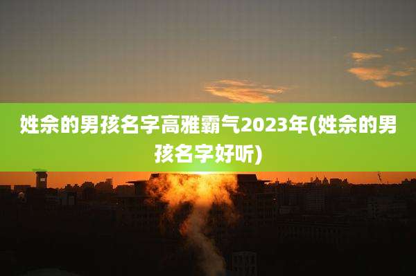 姓佘的男孩名字高雅霸气2023年(姓佘的男孩名字好听)