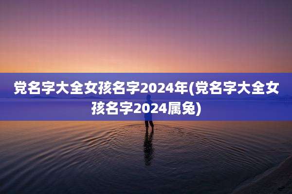 党名字大全女孩名字2024年(党名字大全女孩名字2024属兔)