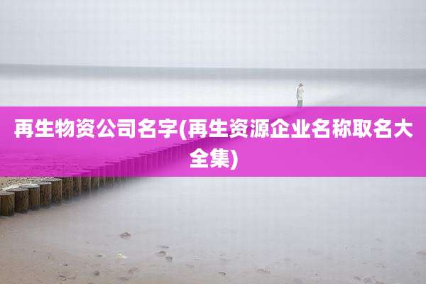 再生物资公司名字(再生资源企业名称取名大全集)