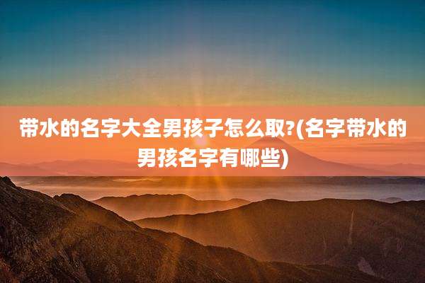 带水的名字大全男孩子怎么取?(名字带水的男孩名字有哪些)