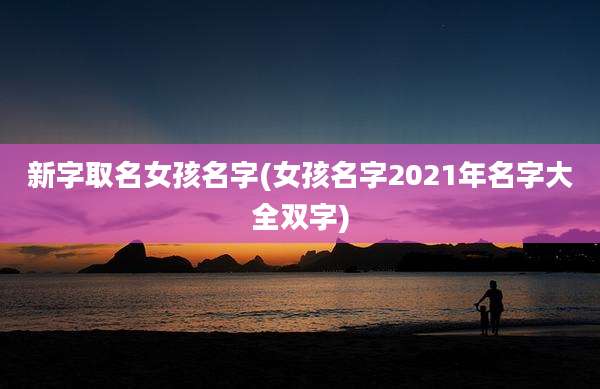 新字取名女孩名字(女孩名字2021年名字大全双字)