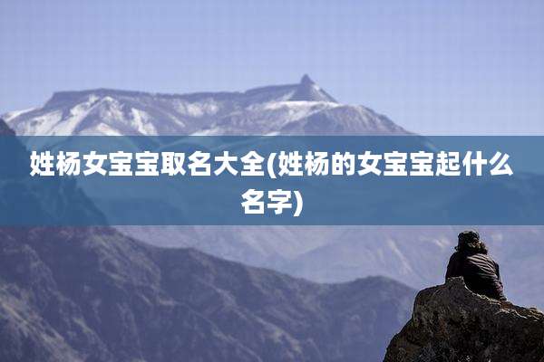 姓杨女宝宝取名大全(姓杨的女宝宝起什么名字)