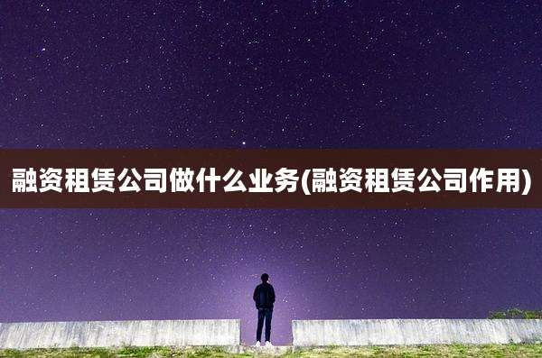 融资租赁公司做什么业务(融资租赁公司作用)