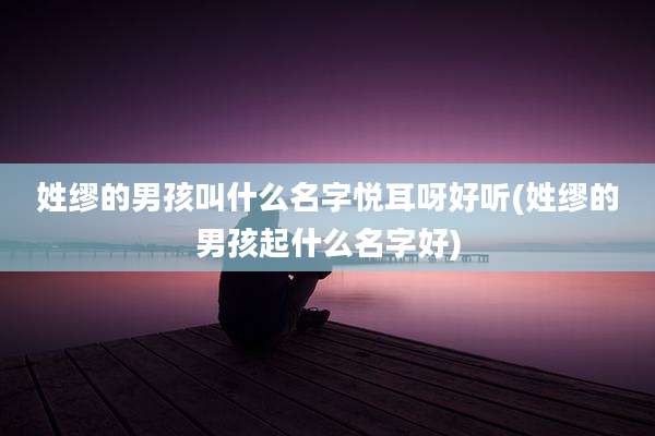 姓缪的男孩叫什么名字悦耳呀好听(姓缪的男孩起什么名字好)