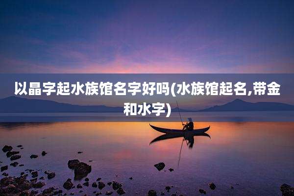 以晶字起水族馆名字好吗(水族馆起名,带金和水字)