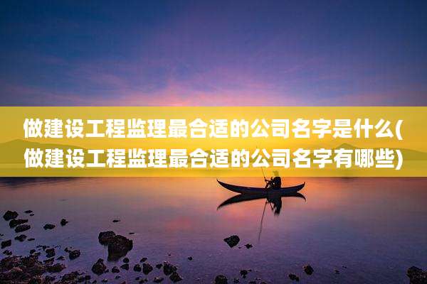 做建设工程监理最合适的公司名字是什么(做建设工程监理最合适的公司名字有哪些)
