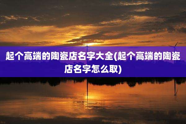 起个高端的陶瓷店名字大全(起个高端的陶瓷店名字怎么取)