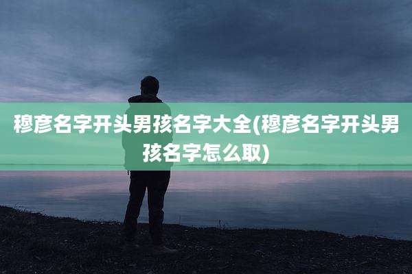 穆彦名字开头男孩名字大全(穆彦名字开头男孩名字怎么取)