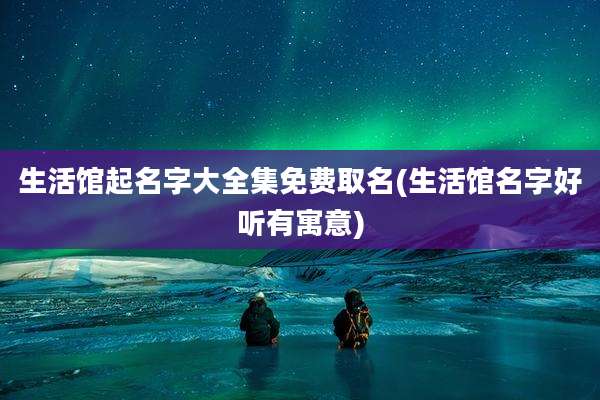 生活馆起名字大全集免费取名(生活馆名字好听有寓意)
