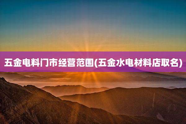 五金电料门市经营范围(五金水电材料店取名)