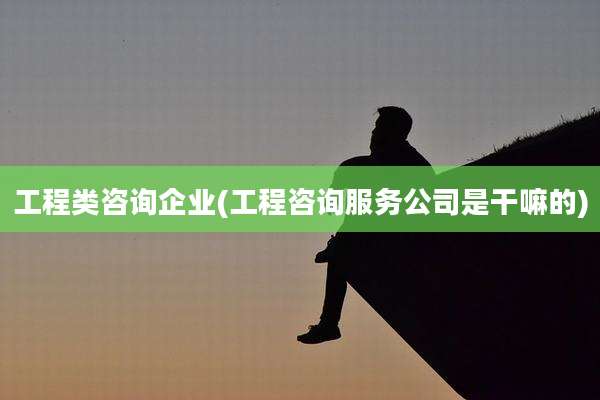 工程类咨询企业(工程咨询服务公司是干嘛的)