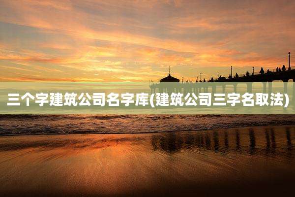 三个字建筑公司名字库(建筑公司三字名取法)