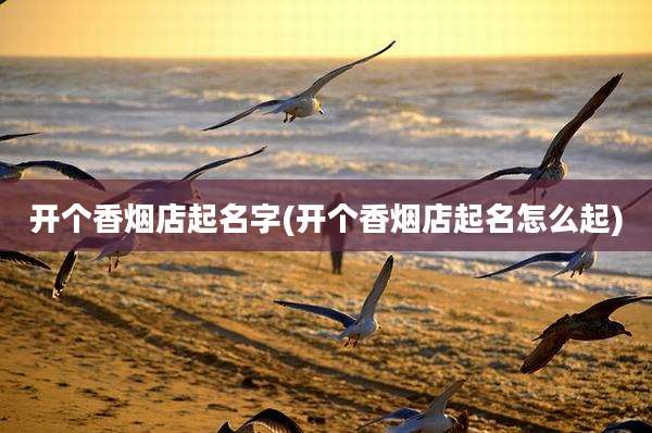 开个香烟店起名字(开个香烟店起名怎么起)
