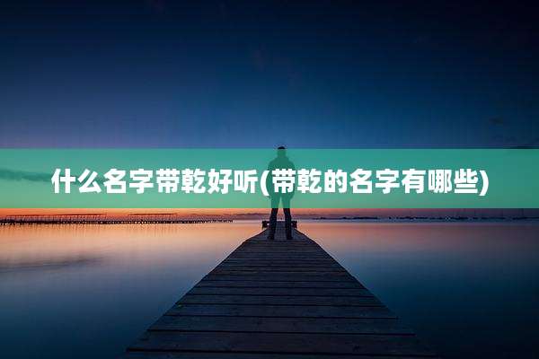 什么名字带乾好听(带乾的名字有哪些)