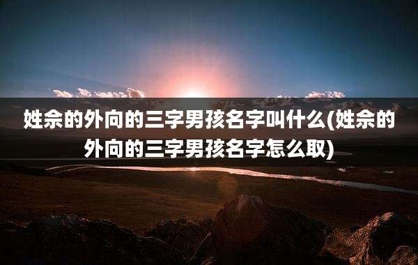 姓佘的外向的三字男孩名字叫什么(姓佘的外向的三字男孩名字怎么取)