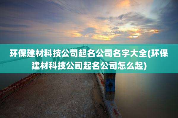环保建材科技公司起名公司名字大全(环保建材科技公司起名公司怎么起)