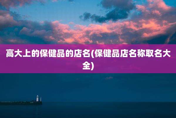 高大上的保健品的店名(保健品店名称取名大全)