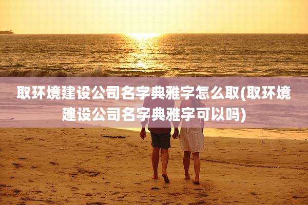 取环境建设公司名字典雅字怎么取(取环境建设公司名字典雅字可以吗)
