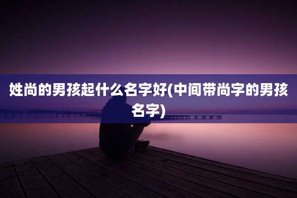 姓尚的男孩起什么名字好(中间带尚字的男孩名字)