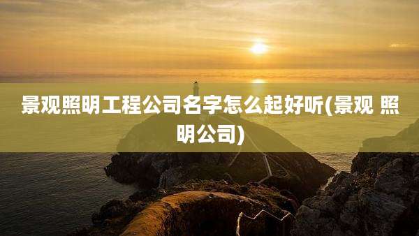 景观照明工程公司名字怎么起好听(景观 照明公司)