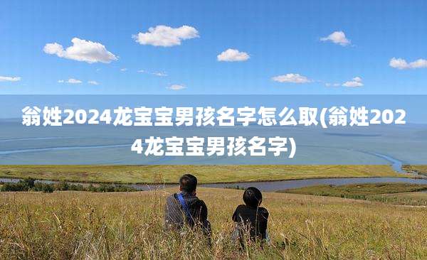 翁姓2024龙宝宝男孩名字怎么取(翁姓2024龙宝宝男孩名字)