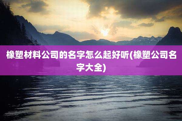 橡塑材料公司的名字怎么起好听(橡塑公司名字大全)