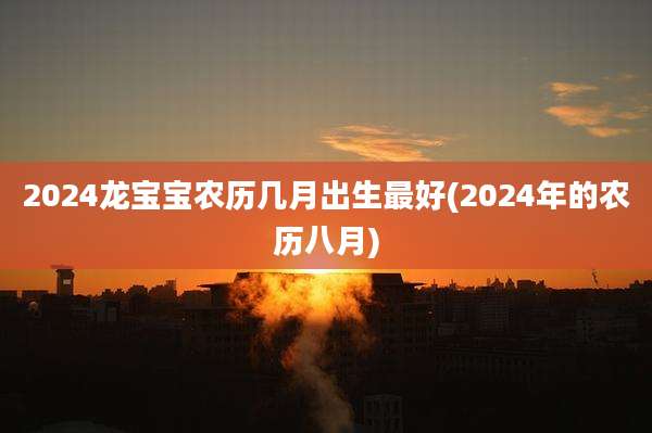2024龙宝宝农历几月出生最好(2024年的农历八月)
