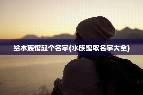 给水族馆起个名字(水族馆取名字大全)