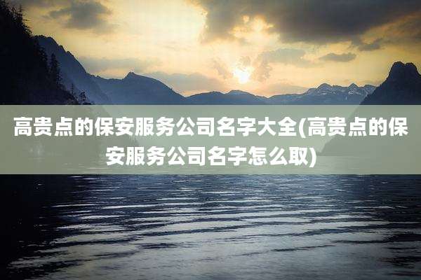高贵点的保安服务公司名字大全(高贵点的保安服务公司名字怎么取)