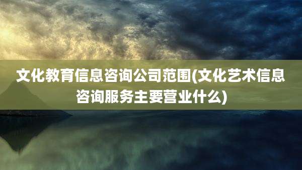 文化教育信息咨询公司范围(文化艺术信息咨询服务主要营业什么)