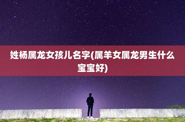 姓杨属龙女孩儿名字(属羊女属龙男生什么宝宝好)