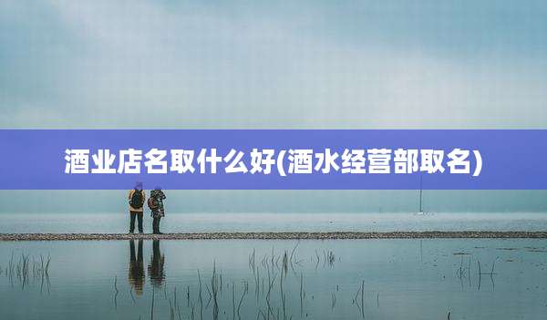 酒业店名取什么好(酒水经营部取名)