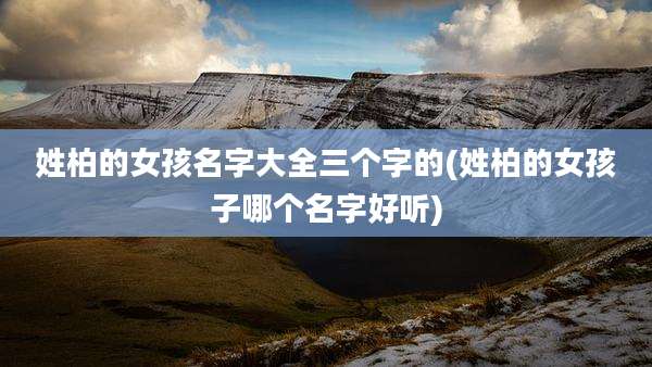 姓柏的女孩名字大全三个字的(姓柏的女孩子哪个名字好听)