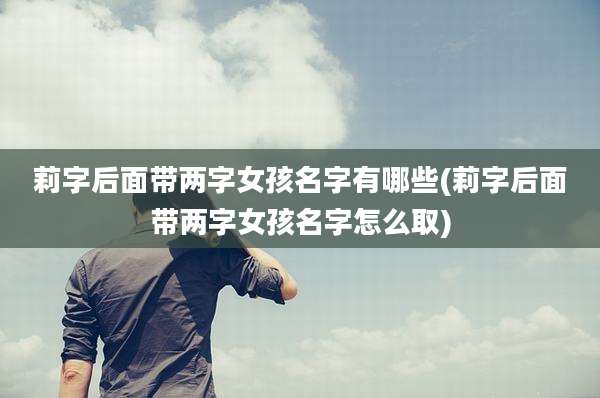 莉字后面带两字女孩名字有哪些(莉字后面带两字女孩名字怎么取)