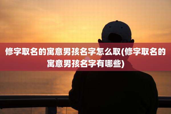 修字取名的寓意男孩名字怎么取(修字取名的寓意男孩名字有哪些)