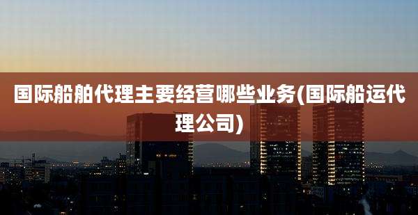 国际船舶代理主要经营哪些业务(国际船运代理公司)