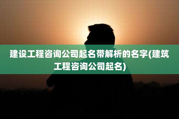 建设工程咨询公司起名带解析的名字(建筑工程咨询公司起名)