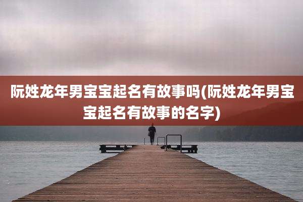 阮姓龙年男宝宝起名有故事吗(阮姓龙年男宝宝起名有故事的名字)